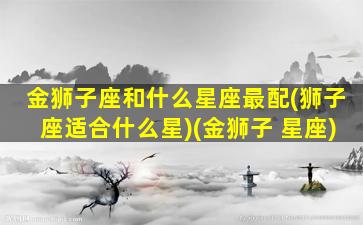 金狮子座和什么星座最配(狮子座适合什么星)(金狮子 星座)